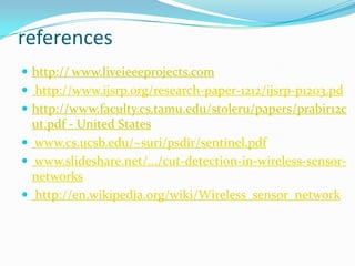 references
 http:// www.liveieeeprojects.com
 http://www.ijsrp.org/research-paper-1212/ijsrp-p1203.pd
 http://www.faculty.cs.tamu.edu/stoleru/papers/prabir12c
  ut.pdf - United States
 www.cs.ucsb.edu/~suri/psdir/sentinel.pdf
 www.slideshare.net/.../cut-detection-in-wireless-sensor-
  networks
 http://en.wikipedia.org/wiki/Wireless_sensor_network
 