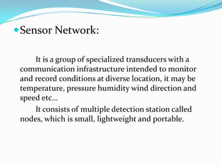  Sensor Network:

     It is a group of specialized transducers with a
 communication infrastructure intended to monitor
 and record conditions at diverse location, it may be
 temperature, pressure humidity wind direction and
 speed etc…
     It consists of multiple detection station called
 nodes, which is small, lightweight and portable.
 
