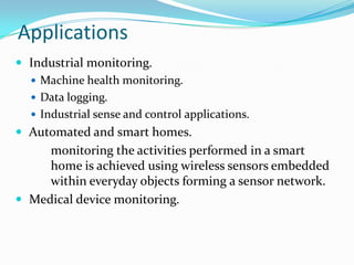 Applications
 Industrial monitoring.
   Machine health monitoring.
   Data logging.
   Industrial sense and control applications.
 Automated and smart homes.
     monitoring the activities performed in a smart
     home is achieved using wireless sensors embedded
     within everyday objects forming a sensor network.
 Medical device monitoring.
 