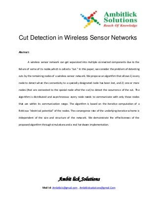 Cut Detection in Wireless Sensor Networks

Abstract:


        A wireless sensor network can get separated into multiple connected components due to the

failure of some of its nodes,which is called a “cut.” In this paper, we consider the problem of detecting

cuts by the remaining nodes of a wireless sensor network. We propose an algorithm that allows 1) every

node to detect when the connectivity to a specially designated node has been lost, and 2) one or more

nodes (that are connected to the special node after the cut) to detect the occurrence of the cut. The

algorithm is distributed and asynchronous: every node needs to communicate with only those nodes

that are within its communication range. The algorithm is based on the iterative computation of a

fictitious “electrical potential” of the nodes. The convergence rate of the underlying iterative scheme is

independent of the size and structure of the network. We demonstrate the effectiveness of the

proposed algorithm through simulations and a real hardware implementation.




                                  Ambit lick Solutions
                    Mail Id: Ambitlick@gmail.com , Ambitlicksolutions@gmail.Com
 