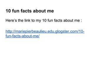 10 fun facts about me
Here’s the link to my 10 fun facts about me :
http://mariepierbeaulieu.edu.glogster.com/10-
fun-facts-about-me/
 