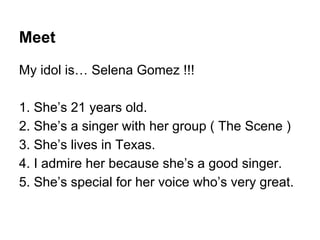 Meet
My idol is… Selena Gomez !!!
1. She’s 21 years old.
2. She’s a singer with her group ( The Scene )
3. She’s lives in Texas.
4. I admire her because she’s a good singer.
5. She’s special for her voice who’s very great.
 