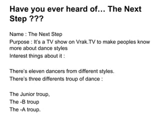 Have you ever heard of… The Next
Step ???
Name : The Next Step
Purpose : It’s a TV show on Vrak.TV to make peoples know
more about dance styles
Interest things about it :
There’s eleven dancers from different styles.
There’s three differents troup of dance :
The Junior troup,
The -B troup
The -A troup.
 