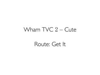 Wham TVC 2 – Cute
Route: Get It
 