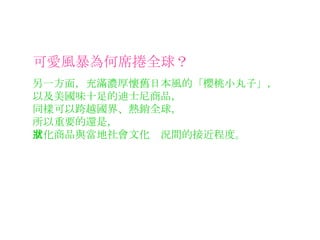 可愛風暴為何席捲全球？ 另一方面，充滿濃厚懷舊日本風的「櫻桃小丸子」， 以及美國味十足的迪士尼商品， 同樣可以跨越國界、熱銷全球， 所以重要的還是， 文化商品與當地社會文化狀況間的接近程度。 