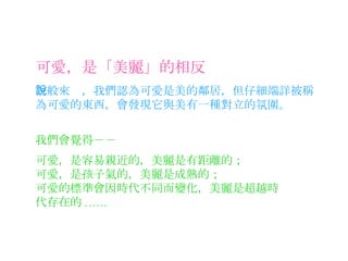 可愛，是「美麗」的相反 一般來說，我們認為可愛是美的鄰居，但仔細端詳被稱為可愛的東西，會發現它與美有一種對立的氛圍。 我們會覺得－－ 可愛，是容易親近的，美麗是有距離的； 可愛，是孩子氣的，美麗是成熟的； 可愛的標準會因時代不同而變化，美麗是超越時代存在的 ...... 