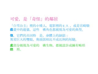 可愛，是「奇怪」的鄰居 「白雪公主」裡的小矮人，電影裡的 E.T. ，或是宮崎駿動畫中的龍貓，這些虛構角色都被視為可愛的典型。 大部分被視為可愛的虛構生物，都被設計成擁有畸形的狀形。 但，它們的共同特徵是，身體上的缺陷： 異常巨大的雙眼，與頭部相比不成比例的短腿。 