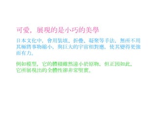 可愛，展現的是小巧的美學 日本文化中，會用裝填、折疊、凝聚等手法，無所不用其極將事物縮小，與巨大的宇宙相對應，使其變得更強而有力。 例如模型，它的體積雖然遠小於原物，但正因如此，它所展現出的全體性卻非常堅實。 