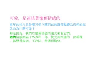 可愛，是連結著懷舊情感的 童年的相片為什麼可愛？陳列在旅遊景點禮品店裡的紀念品為什麼可愛？ 那是因為，我們以懷舊情感的眼光來看它們。 這個情感區隔了外界和內部，使受到保護的內部種種，都變得親切、不設防、舒適而愉快。 