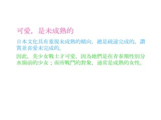 可愛，是未成熟的 日本文化具有重視未成熟的傾向，總是疏遠完成的，讚賞並喜愛未完成的。 因此，美少女戰士才可愛，因為她們是在青春期性別分水嶺前的少女；而所戰鬥的對象，通常是成熟的女性。 