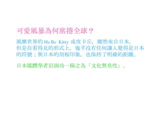 可愛風暴為何席捲全球？ 風靡世界的 Hello Kitty 或皮卡丘，雖然來自日本， 但是在看得見的形式上，幾乎沒有任何讓人覺得是日本的符號；與日本的刻板印象，也保持了明確的距離。 日本媒體學者岩渕功一稱之為「文化無臭性」。 