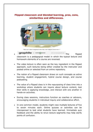 Flipped classroom and blended learning, pros, cons,
similarities and differences.
 The flipped
classroom is a pedagogical model in which the typical lecture and
homework elements of a course are reversed.
 The video lecture is often seen as the key ingredient in the flipped
approach, such lectures being either created by the instructor and
posted online or selected from an online repository.
 The notion of a flipped classroom draws on such concepts as active
learning, student engagement, hybrid course design, and course
podcasting.
 The value of a flipped class is in the repurposing of class time into a
workshop where students can inquire about lecture content, test
their skills in applying knowledge, and interact with one another in
hands-on activities.
 During class sessions, instructors function as coaches or advisors,
encouraging students in individual inquiry and collaborative effort.
 In one common model, students might view multiple lectures of five
to seven minutes each. Online quizzes or activities can be
interspersed to test what students have learned. Immediate quiz
feedback and the ability to rerun lecture segments may help clarify
points of confusion.
 