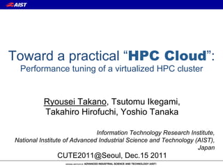Toward a practical “HPC Cloud”:
  Performance tuning of a virtualized HPC cluster


          Ryousei Takano, Tsutomu Ikegami,
          Takahiro Hirofuchi, Yoshio Tanaka

                              Information Technology Research Institute,
National Institute of Advanced Industrial Science and Technology (AIST),
                                                                  Japan
               CUTE2011@Seoul, Dec.15 2011
 