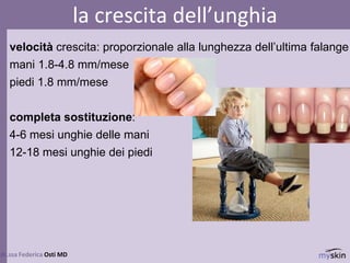 velocità crescita: proporzionale alla lunghezza dell’ultima falange
mani 1.8-4.8 mm/mese
piedi 1.8 mm/mese
completa sostituzione:
4-6 mesi unghie delle mani
12-18 mesi unghie dei piedi
75
dr.ssa Federica Osti MD
la crescita dell’unghia
 