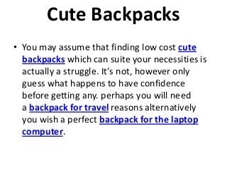 Cute Backpacks
• You may assume that finding low cost cute
backpacks which can suite your necessities is
actually a struggle. It’s not, however only
guess what happens to have confidence
before getting any. perhaps you will need
a backpack for travel reasons alternatively
you wish a perfect backpack for the laptop
computer.
 