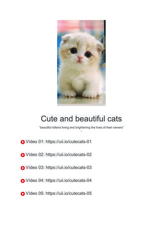 Cute and beautiful cats
“beautiful kittens living and brightening the lives of their owners”
”
Vídeo 01: https://uii.io/cutecats-01
Vídeo 02: https://uii.io/cutecats-02
Vídeo 03: https://uii.io/cutecats-03
Vídeo 04: https://uii.io/cutecats-04
Vídeo 05: https://uii.io/cutecats-05
 