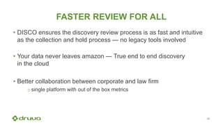 26
FASTER REVIEW FOR ALL
• DISCO ensures the discovery review process is as fast and intuitive
as the collection and hold process — no legacy tools involved
• Your data never leaves amazon — True end to end discovery
in the cloud
• Better collaboration between corporate and law firm
o single platform with out of the box metrics
 