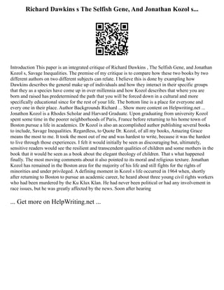 Richard Dawkins s The Selfish Gene, And Jonathan Kozol s...
Introduction This paper is an integrated critique of Richard Dawkins , The Selfish Gene, and Jonathan
Kozol s, Savage Inequalities. The premise of my critique is to compare how these two books by two
different authors on two different subjects can relate. I believe this is done by exampling how
Dawkins describes the general make up of individuals and how they interact in their specific groups
that they as a species have come up in over millennia and how Kozol describes that where you are
born and raised has predetermined the path that you will be forced down in a cultural and more
specifically educational since for the rest of your life. The bottom line is a place for everyone and
every one in their place. Author Backgrounds Richard ... Show more content on Helpwriting.net ...
Jonathon Kozol is a Rhodes Scholar and Harvard Graduate. Upon graduating from university Kozol
spent some time in the poorer neighborhoods of Paris, France before returning to his home town of
Boston pursue a life in academics. Dr Kozol is also an accomplished author publishing several books
to include, Savage Inequalities. Regardless, to Quote Dr. Kozol, of all my books, Amazing Grace
means the most to me. It took the most out of me and was hardest to write, because it was the hardest
to live through those experiences. I felt it would initially be seen as discouraging but, ultimately,
sensitive readers would see the resilient and transcendent qualities of children and some mothers in the
book that it would be seen as a book about the elegant theology of children. That s what happened
finally. The most moving comments about it also pointed to its moral and religious texture. Jonathan
Kozol has remained in the Boston area for the majority of his life and still fights for the rights of
minorities and under privileged. A defining moment in Kozol s life occurred in 1964 when, shortly
after returning to Boston to pursue an academic career, he heard about three young civil rights workers
who had been murdered by the Ku Klux Klan. He had never been political or had any involvement in
race issues, but he was greatly affected by the news. Soon after hearing
... Get more on HelpWriting.net ...
 
