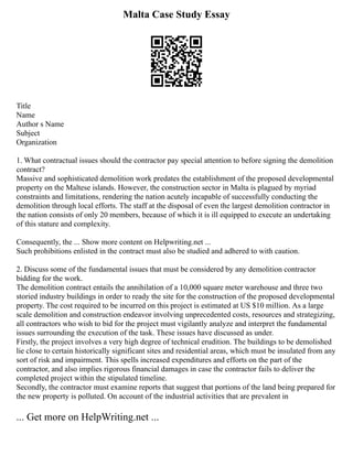 Malta Case Study Essay
Title
Name
Author s Name
Subject
Organization
1. What contractual issues should the contractor pay special attention to before signing the demolition
contract?
Massive and sophisticated demolition work predates the establishment of the proposed developmental
property on the Maltese islands. However, the construction sector in Malta is plagued by myriad
constraints and limitations, rendering the nation acutely incapable of successfully conducting the
demolition through local efforts. The staff at the disposal of even the largest demolition contractor in
the nation consists of only 20 members, because of which it is ill equipped to execute an undertaking
of this stature and complexity.
Consequently, the ... Show more content on Helpwriting.net ...
Such prohibitions enlisted in the contract must also be studied and adhered to with caution.
2. Discuss some of the fundamental issues that must be considered by any demolition contractor
bidding for the work.
The demolition contract entails the annihilation of a 10,000 square meter warehouse and three two
storied industry buildings in order to ready the site for the construction of the proposed developmental
property. The cost required to be incurred on this project is estimated at US $10 million. As a large
scale demolition and construction endeavor involving unprecedented costs, resources and strategizing,
all contractors who wish to bid for the project must vigilantly analyze and interpret the fundamental
issues surrounding the execution of the task. These issues have discussed as under.
Firstly, the project involves a very high degree of technical erudition. The buildings to be demolished
lie close to certain historically significant sites and residential areas, which must be insulated from any
sort of risk and impairment. This spells increased expenditures and efforts on the part of the
contractor, and also implies rigorous financial damages in case the contractor fails to deliver the
completed project within the stipulated timeline.
Secondly, the contractor must examine reports that suggest that portions of the land being prepared for
the new property is polluted. On account of the industrial activities that are prevalent in
... Get more on HelpWriting.net ...
 