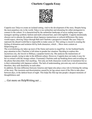 Charlotte Coppola Essay
Coppola uses Tokyo to create an isolated setting, vital to the development of the story. Despite being
the most populous city in the world, Tokyo is too unfamiliar and alienating for either protagonist to
connect to the culture. It is characterized by the unfamiliar landscape of never ending neon signs,
teenagers sporting synthetic fashion and multi coloured hair, and wild nightlife. Coppola intentionally
chooses not to educate the audience about Japanese mannerisms or cultural differences like many
would expect, showing Tokyo through Bob and Charlotte s perspective instead. She uses Tokyo to
represent the absurd world that is impossible to make sense of. This setting is crucial in creating the
feeling of alienation and isolation felt by both characters, which ... Show more content on
Helpwriting.net ...
The overwhelming city takes up most of the frame and seems to engulf her. As her husband barely
pays attention to her, Charlotte is left alone to ponder her situation. Deciding to explore this
mysterious city, she travels to Shibuya, a popular tourist city. She analyzes the mannerisms of
Japanese people, trying to take in the different culture. However, Coppola does not make it easy for
her to connect with the strange culture. Frustrated, Charlotte ends up breaking down and revealing on
the phone that [she] didn t feel anything . Not only are both characters words lost in translation but so
is their relationship with Japanese culture. The lack of understanding, prevents any sort of connection;
therefore, they seek familiarity in each other.
In addition, the time difference between America and Japan also plays a key role in forming the setting
of the story. The insomnia and disorientation caused by jet lag causes most of the film to take place
between days, in the darkest hours of night. This helps the film tap into people s deepest moments of
thoughtfulness and
... Get more on HelpWriting.net ...
 