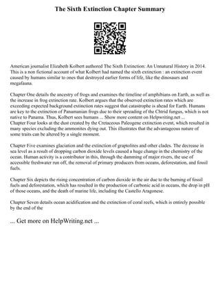 The Sixth Extinction Chapter Summary
American journalist Elizabeth Kolbert authored The Sixth Extinction: An Unnatural History in 2014.
This is a non fictional account of what Kolbert had named the sixth extinction : an extinction event
caused by humans similar to ones that destroyed earlier forms of life, like the dinosaurs and
megafauna.
Chapter One details the ancestry of frogs and examines the timeline of amphibians on Earth, as well as
the increase in frog extinction rate. Kolbert argues that the observed extinction rates which are
exceeding expected background extinction rates suggest that catastrophe is ahead for Earth. Humans
are key to the extinction of Panamanian frogs due to their spreading of the Chtrid fungus, which is not
native to Panama. Thus, Kolbert sees humans ... Show more content on Helpwriting.net ...
Chapter Four looks at the dust created by the Cretaceous Paleogene extinction event, which resulted in
many species excluding the ammonites dying out. This illustrates that the advantageous nature of
some traits can be altered by a single moment.
Chapter Five examines glaciation and the extinction of graptolites and other clades. The decrease in
sea level as a result of dropping carbon dioxide levels caused a huge change in the chemistry of the
ocean. Human activity is a contributor in this, through the damming of major rivers, the use of
accessible freshwater run off, the removal of primary producers from oceans, deforestation, and fossil
fuels.
Chapter Six depicts the rising concentration of carbon dioxide in the air due to the burning of fossil
fuels and deforestation, which has resulted in the production of carbonic acid in oceans, the drop in pH
of those oceans, and the death of marine life, including the Castello Aragonese.
Chapter Seven details ocean acidification and the extinction of coral reefs, which is entirely possible
by the end of the
... Get more on HelpWriting.net ...
 