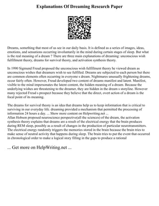 Explanations Of Dreaming Research Paper
Dreams, something that most of us see in our daily basis. It is defined as a series of images, ideas,
emotions, and sensations occurring involuntarily in the mind during certain stages of sleep. But what
is the real meaning of a dream ? There are three main explanations of dreaming: unconscious wish
fulfillment theory, dreams for survival theory, and activation synthesis theory.
In 1990 Sigmund Freud proposed the unconscious wish fulfillment theory he viewed dream as
unconscious wishes that dreamers wish to see fulfilled. Dreams are subjected to each person but there
are common elements often occurring in everyone s dream. Nightmares unusually frightening dreams,
occur fairly often. However, Freud developed two content of dreams manifest and latent. Manifest,
visible to the mind impersonates the latent content, the hidden meaning of a dream. Because the
underlying wishes are threatening to the dreamer, they are hidden in the dream s storyline. However
many rejected Freud s prospect because they believe that the direct, overt action of a dream is the
focal point of its meaning.
The dreams for survival theory is an idea that dreams help us to keep information that is critical to
surviving in our everyday life. dreaming provided a mechanism that permitted the processing of
information 24 hours a day. ... Show more content on Helpwriting.net ...
Allan Hobson proposed neuroscience perspective(all the sciences) of the dream, the activation
synthesis theory explains that dreams are a result of the electrical energy that the brain produces
during REM sleep, possibly as a result of changes in the production of particular neurotransmitters.
The electrical energy randomly triggers the memories stored in the brain because the brain tries to
make sense of neutral activity that happens during sleep. The brain tries to put the event that occurred
in chronological order to make a logical story filling in the gaps to produce a rational
... Get more on HelpWriting.net ...
 