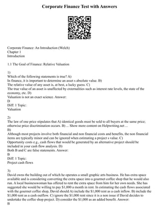 Corporate Finance Test with Answers
Corporate Finance: An Introduction (Welch)
Chapter 1
Introduction
1.1 The Goal of Finance: Relative Valuation
1)
Which of the following statements is true? A)
In finance, it is important to determine an asset s absolute value. B)
The relative value of any asset is, at best, a lucky guess. C)
The true value of an asset is unaffected by externalities such as interest rate levels, the state of the
economy, etc. D)
Valuation is not an exact science. Answer:
D
Diff: 1 Topic:
Valuation
2)
The law of one price stipulates that A) identical goods must be sold to all buyers at the same price;
otherwise price discrimination occurs. B) ... Show more content on Helpwriting.net ...
B)
Although most projects involve both financial and non financial costs and benefits, the non financial
items are typically minor and can be ignored when estimating a project s value. C)
Opportunity costs e.g., cash flows that would be generated by an alternative project should be
included in your cash flow analysis. D)
Both B and C are false statements. Answer:
B
Diff: 1 Topic:
Project cash flows
3)
David owns the building out of which he operates a small graphic arts business. He has extra space
available and is considering converting the extra space into a gourmet coffee shop that he would also
run. A local businesswoman has offered to rent the extra space from him for her own needs. She has
suggested she would be willing to pay $1,000 a month in rent. In estimating the cash flows associated
with the gourmet coffee shop, David should A) include the $1,000 rent as a cash inflow. B) include the
$1,000 rent as a cash outflow. C) ignore the $1,000 rent since it is a non issue if David decides to
undertake the coffee shop project. D) consider the $1,000 as an added benefit. Answer:
B
 