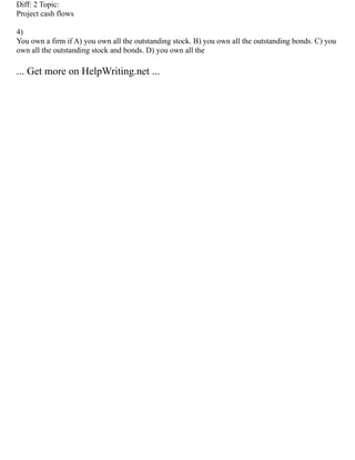 Diff: 2 Topic:
Project cash flows
4)
You own a firm if A) you own all the outstanding stock. B) you own all the outstanding bonds. C) you
own all the outstanding stock and bonds. D) you own all the
... Get more on HelpWriting.net ...
 
