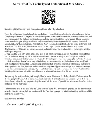 Narrative of the Captivity and Restoration of Mrs. Mary...
Narrative of the Captivity and Restoration of Mrs. Mary Rowlandson
From the violent and brutal clash between Indians [1], and British colonists in Massachusetts during
King Philip s War (1675 6) grew a new literary genre. After their redemption, some colonists who had
been prisoners of the Indians wrote autobiographical accounts of their experiences. These captivity
narratives developed a large audience, and interest in the narratives continued into the nineteenth
century.[2] After her capture and redemption, Mary Rowlandson published what some historians call
America s first best seller, entitled Narrative Of the Captivity and Restoratio;t of Mrs. Mary
Rowlandson.[3] Through her use of scripture and portrayal of the relationship ... Show more content
on Helpwriting.net ...
... wee shall be as a citty upon a hill. The eies of all people are uppon us. [6] Winthrop believed that
the Puritans had a duty tc) fulfill their covenant with God bv serving as an example of an ideal
Christian community to the world. In return, God would protect his chosen people. In God s Promise
to His Plantations, John Cotton, one of Winthrop s contemporaries, explained that what hee [God]
hath planted he will maintain ... his owne plantation shall prosper, flourish. Cotton urged Puritans to
Have speciall care that you have had the ordinances [of God] planted amongst you, because As soon
as God s ordinances cease, yor security ceaseth likewise. [7] Cotton warned his fellow Puritans that
breaking the covenant with God would result in a loss of his protection for his chosen.
By quoting the scriptural story of Joseph, Rowlaridson illustrated her belief that the Puritans were the
chosen people of God. When pondering the timely attack of the Indians on Lancaster, which took
place shortly after the troops protecting the town left for want of provisions, she wrote that God orders
all things for his holy ends :
Shall there be evil in the city find the Lord hath not done it? They are not grieved for the affliction of
Joseph; there fore they shall go captive with the first that go captive. It is Lord s doing and it should be
marvelous in our eyes.[8]
God punished Joseph s
... Get more on HelpWriting.net ...
 