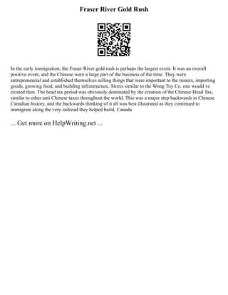 Fraser River Gold Rush
In the early immigration, the Fraser River gold rush is perhaps the largest event. It was an overall
positive event, and the Chinese were a large part of the business of the time. They were
entrepreneurial and established themselves selling things that were important to the miners, importing
goods, growing food, and building infrastructure. Stores similar to the Wong Toy Co. one would ve
existed then. The head tax period was obviously dominated by the creation of the Chinese Head Tax,
similar to other anti Chinese taxes throughout the world. This was a major step backwards in Chinese
Canadian history, and the backwards thinking of it all was best illustrated as they continued to
immigrate along the very railroad they helped build. Canada
... Get more on HelpWriting.net ...
 