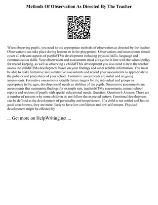 Methods Of Observation As Directed By The Teacher
When observing pupils, you need to use appropriate methods of observation as directed by the teacher.
Observations can take place during lessons or in the playground. Observations and assessments should
cover all relevant aspects of pupilâ€TMs development including physical skills, language and
communication skills. Your observation and assessments must always be in line with the school policy
for record keeping, as well as observing a childâ€TMs development you also need to help the teacher
assess the childâ€TMs development based on your findings and other reliable information. You must
be able to make formative and summative assessments and record your assessments as appropriate to
the policies and procedures of your school. Formative assessments are initial and on going
assessments. Formative assessments identify future targets for the individual and groups as
appropriate to the ages, developmental needs an abilities of the pupils. Summative assessments are
assessments that summarise findings for example sats, teacherâ€TMs assessments, annual school
reports and reviews of pupils with special educational needs. Question: Question 6 Answer: There are
a number of reasons why some children do not follow the expected pattern. Emotional development
can be defined as the development of personality and temperament. If a child is not settled and has no
good attachments, they are more likely to have low confidence and low self esteem. Physical
development might be effected by
... Get more on HelpWriting.net ...
 