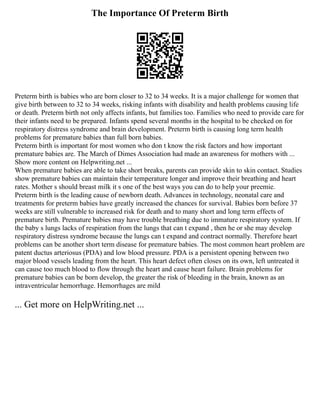 The Importance Of Preterm Birth
Preterm birth is babies who are born closer to 32 to 34 weeks. It is a major challenge for women that
give birth between to 32 to 34 weeks, risking infants with disability and health problems causing life
or death. Preterm birth not only affects infants, but families too. Families who need to provide care for
their infants need to be prepared. Infants spend several months in the hospital to be checked on for
respiratory distress syndrome and brain development. Preterm birth is causing long term health
problems for premature babies than full born babies.
Preterm birth is important for most women who don t know the risk factors and how important
premature babies are. The March of Dimes Association had made an awareness for mothers with ...
Show more content on Helpwriting.net ...
When premature babies are able to take short breaks, parents can provide skin to skin contact. Studies
show premature babies can maintain their temperature longer and improve their breathing and heart
rates. Mother s should breast milk it s one of the best ways you can do to help your preemie.
Preterm birth is the leading cause of newborn death. Advances in technology, neonatal care and
treatments for preterm babies have greatly increased the chances for survival. Babies born before 37
weeks are still vulnerable to increased risk for death and to many short and long term effects of
premature birth. Premature babies may have trouble breathing due to immature respiratory system. If
the baby s lungs lacks of respiration from the lungs that can t expand , then he or she may develop
respiratory distress syndrome because the lungs can t expand and contract normally. Therefore heart
problems can be another short term disease for premature babies. The most common heart problem are
patent ductus arteriosus (PDA) and low blood pressure. PDA is a persistent opening between two
major blood vessels leading from the heart. This heart defect often closes on its own, left untreated it
can cause too much blood to flow through the heart and cause heart failure. Brain problems for
premature babies can be born develop, the greater the risk of bleeding in the brain, known as an
intraventricular hemorrhage. Hemorrhages are mild
... Get more on HelpWriting.net ...
 