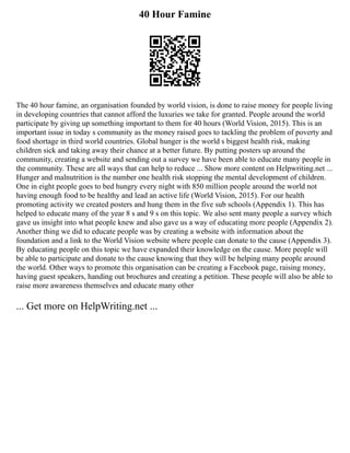 40 Hour Famine
The 40 hour famine, an organisation founded by world vision, is done to raise money for people living
in developing countries that cannot afford the luxuries we take for granted. People around the world
participate by giving up something important to them for 40 hours (World Vision, 2015). This is an
important issue in today s community as the money raised goes to tackling the problem of poverty and
food shortage in third world countries. Global hunger is the world s biggest health risk, making
children sick and taking away their chance at a better future. By putting posters up around the
community, creating a website and sending out a survey we have been able to educate many people in
the community. These are all ways that can help to reduce ... Show more content on Helpwriting.net ...
Hunger and malnutrition is the number one health risk stopping the mental development of children.
One in eight people goes to bed hungry every night with 850 million people around the world not
having enough food to be healthy and lead an active life (World Vision, 2015). For our health
promoting activity we created posters and hung them in the five sub schools (Appendix 1). This has
helped to educate many of the year 8 s and 9 s on this topic. We also sent many people a survey which
gave us insight into what people knew and also gave us a way of educating more people (Appendix 2).
Another thing we did to educate people was by creating a website with information about the
foundation and a link to the World Vision website where people can donate to the cause (Appendix 3).
By educating people on this topic we have expanded their knowledge on the cause. More people will
be able to participate and donate to the cause knowing that they will be helping many people around
the world. Other ways to promote this organisation can be creating a Facebook page, raising money,
having guest speakers, handing out brochures and creating a petition. These people will also be able to
raise more awareness themselves and educate many other
... Get more on HelpWriting.net ...
 