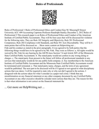 Rules of Professionals
Rules of Professional 1 Rules of Professional Ethics and Conduct Kay M. Massengill Strayer
University ACC 499 Accounting Capstone Professor Randolph Stanley December 2, 2012 Rules of
Professional 2 This research paper is on Rules of Professional Ethics and Conduct of the American
Institute of Certified Public Accountants. They will be four cases that will be discussed for violation
for the following rules. They are Rule 102 Integrity and Objectivity, Rule 201 Professional
Competence, Rule 202 Compliance with Standards, and Rule 501 Acts Discreditable. They will be 4
main points that will be discussed on ... Show more content on Helpwriting.net ...
Fink and his conduct as stated in the prior paragraphs. It was agreed to by both parties that the
following things would have to be agreed to by Mr. Fink. They were as follows: a. All rights would be
waived by Mr. Fink for any hearing by the AICPA laws Section 7.4 and Article XIV of the Minnesota
State Certified Public Accountants. b. The stated party would not confess to any wrong doing or
charges. c. The stated party from present to the future will follow all professional standards to any
services that stated party would do for any public hold company. d. Any membership to the American
Institute of Certified Public Accountant and the Minnesota State Certified Public Accountants would
be terminated until reinstated. e. That stated party name, charges, and the term of any agreement
would be published. The next part to be discussed will be if I agreed or not agreed to what disciplinary
actions that was taken. I will be required to state why or why not did I agreed to the actions. I
disagreed with the actions taken for what I consider as a paper trail crime. I think that any
misinformation on any financial statement or any other company document by any Certified Public
Accountant or any other executive should be consider more serious than they are. The reason for this
is that when information is not correct on the financial statement the
... Get more on HelpWriting.net ...
 