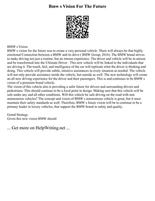 Bmw s Vision For The Future
BMW s Vision
BMW s vision for the future was to create a very personal vehicle. There will always be that highly
emotional Connection between a BMW and its drive ( BMW Group, 2016). The BMW brand strives
to make driving not just a routine, but an intense experience. The driver and vehicle will be in unison
and be transformed into the Ultimate Driver . This new vehicle will be linked to the individuals that
are driving it. The touch, feel, and intelligence of the car will replicate what the driver is thinking and
doing. This vehicle will provide subtle, intuitive assistances in every situation as needed. The vehicle
will not only provide assistance inside the vehicle, but outside as well. The new technology will create
an all new driving experience for the driver and their passengers. This is and continues to be BMW s
vision of a premium brand vehicle.
The vision of this vehicle also is providing a safer future for drivers and surrounding drivers and
pedestrians. This should continue to be a focal point in design. Making sure that this vehicle will be
safe under any and all other conditions. Will this vehicle be safe driving on the road with non
autonomous vehicles? The concept and vision of BMW s autonomous vehicle is great, but it must
maintain their safety standards as well. Therefore, BMW s future vision will be to continue to be a
primary leader in luxury vehicles, that support the BMW brand in safety and quality.
Grand Strategy
Given this new vision BMW should
... Get more on HelpWriting.net ...
 