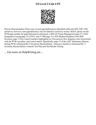 Gf Level 3 Unit 4 P2
Process Documentation There were several gaps/deficiencies identified within the B2E, O2C, P2S
narratives; however, each gap/deficiency was not linked to corrective actions. Below, please see the
PCM page number for gaps/deficiencies referenced: o B2E GF Funds Management page 27 o O2C
Equipment Leasing page 19 o P2S C and T VMI page 15 o P2S Medical Readiness Non DSS
Inventory page 11 Key control numbers highlighted on Visio process flow diagrams were inconsistent
with the PCM, test plans, and control matrix. Specifically, page 12 of the, O2C Subsistence Rations
Kitting PCM, referenced KC 8 Inventory Reconciliation , whereas it should ve referenced KC 3
Inventory Reconciliation. Controls Test Plan and Test Results Testing
... Get more on HelpWriting.net ...
 