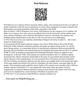 Paul Robeson
Paul Robeson was a famous African American athlete, singer, actor and advocate for the civil rights of
people around the world. He rose to prominence in a time when segregation was legal in America and
black people were being lynched by white mobs, especially in the South.
Born on April 9, 1898 in Princeton, New Jersey, Paul Robeson was the youngest of five children. His
father was a runaway slave who went on to graduate from Lincoln University, and his mother came
from a family of Quakers who worked for the abolition of slavery. His family was familiar with
hardship and the determination to rise above it. His own life was no less challenging.
In 1915, Paul won a four year academic scholarship to Rutgers University. In spite of ... Show more
content on Helpwriting.net ...
It was greeted with the largest audience response since Orson Welles famous War of the Worlds.
During the 1940s, Robeson continued to perform and speak out against racism in the U.S. and for
peace among nations. As a passionate believer in international cooperation, Robeson protested the
growing cold war hostilities and worked tirelessly for friendship and respect between the U.S. and the
USSR. In 1945, he headed an organization that challenged President Truman to support an anti
lynching law. In the late 1940s, when dissent was scarcely tolerated in the U.S., Robeson openly
questioned why African Americans should fight in the army of a government that tolerated violent
racism. Because of his outspokenness, he was accused by the Un American Activities Committee
(HUAC) of being a Communist. Robeson saw this claim as an outright attack on the democratic rights
of the many people like himself who work for friendship with other nations, and equal rights for all
people. This accusation nearly ended his career. Eighty of his concerts were canceled, and in 1949 two
outdoor concerts in Peekskill, N.Y. were attacked by white mobs while state police stood by
complacently. In response, Robeson declared, I going to sing wherever the people want me to sing...
and I won t be frightened by crosses burning in Peekskill or anywhere else.
In 1950, the U.S. government revoked Robeson s passport, leading to an
... Get more on HelpWriting.net ...
 