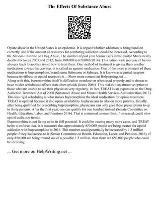 The Effects Of Substance Abuse
Opiate abuse in the United States is an epidemic. It is argued whether addiction is being handled
correctly, and if the amount of resources for combating addiction should be increased. According to
the National Institute on Drug Abuse, The number of past year heroin users in the United States nearly
doubled between 2005 and 2012, from 380,000 to 670,000 (2014). This nation wide increase of heroin
abusers leads to another issue: how to treat them. One method of treatment is giving them another
medication to treat the cravings, it is called an agonist medication. One of the more prominent of these
medications is buprenorphine, brand name Suboxone or Subutex. It is known as a partial receptor
because its effects on opioid receptors is ... Show more content on Helpwriting.net ...
Along with this, buprenorphine itself is difficult to overdose on when used properly and is shown to
have milder withdrawal effects than other opioids (Jones 2004). This makes it an attractive option to
those who are unable to see their physician very regularly. In fact, TREAT is an expansion on the Drug
Addiction Treatment Act of 2000 (Substance Abuse and Mental Health Services Administration 2017).
This less rigid scheduling is what makes buprenorphine the ideal medication for opioid treatment.
TREAT is optimal because it also opens availability to physicians to take on more patients. Initially,
after being qualified for prescribing buprenorphine, physicians can only give these prescriptions to up
to thirty patients. After the first year, one can qualify for one hundred instead (Senate Committee on
Health, Education, Labor, and Pensions 2016). That is a minimal amount that, if increased, could slow
opioid addiction trends.
Buprenorphine is not living up to its full potential. It could be treating many more cases, and TREAT
helps to enforce that. It is measured that approximately 850,000 people are being treated for opioid
addiction with buprenorphine in 2016. This number could potentially be increased by 1.5 million
people if they had access to it (Senate Committee on Health, Education, Labor, and Pensions 2016). If
only 850,000 are being treated out of a possible 1.5 million, then there are 650,000 people who could
be receiving
... Get more on HelpWriting.net ...
 