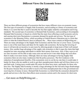 Different Views On Economic Issues
There are three different groups of economists that have many different views on economic issues.
The first type of economics is Supply Side Economics, and according to Library of economics and
liberty it is a term that that is used to describe the fact that supply underlies consumption and living
standards. The second type of economics is Demand Side Economics, and according to Investopedia
Demand Side Economics is based on a belief that the main force affecting overall economic activity
and causing short term fluctuations is consumer demand for goods and services. The last type of
economics is the Monetary Policy, which according to Federal Reserve Education.org is a term that
refers to what the Federal Reserve does to influence the ... Show more content on Helpwriting.net ...
There are many advantages to the Supply Side Economics and the first one is Lower Taxes. Lowering
taxes is one of the main bases and ideas for the supply side economics. By having the lowering of
taxes it will provide an incentive to earn more by allowing people to keep more of their well earned
money. Also, another huge advantage of the supply side economics is that it urges the claim that high
marginal tax rates encourage individuals to shelter their money from taxes. Also, if they were to cut
tax rates investors will be able to take some extra out and invest it into other things that will allow
them to make even more money. Although, there are many advantages to having Supply Side
economics there are also many weaknesses that the policy possesses. The first weakness is the
reduction of unemployment benefits, if the economists were to cut the tax rate then it would make it
harder for those who are unable to work to get their unemployment checks and will force them to try
and find work. Cutting taxes would make life easier for those have more, and harder for those who
have less. The Supply Side Economy is mostly a huge advantage for the rich and a huge disadvantage
for the poor, because they are not able to receive lots from unemployment due to the government not
receiving lots of money in taxes. Demand Side Economics is a belief that the consumers demand for
goods and services is the force that affects most economic actions and is the reasons for short term
... Get more on HelpWriting.net ...
 