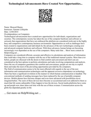 Technological Advancements Have Created New Opportunities...
Name: Moayed Shamy
Instructor: Amonte Littlejohn
Date: 12/04/2014
Overdependence on Computers
Technological advancements have created new opportunities for individuals, organizations and
societies. The contemporary society has taken the use of the computer hardware and software so
seriously that organizations that have not embraced the platform are considered irrelevant in the highly
busy and competitive contemporary business environment. Opportunities as well as challenges have
been created to organizations and individuals by the advances of the new technologies creating new
and advanced computer hardware and software. With these advances, human beings are becoming
increasingly over dependant on the use of the computers. Many tasks that ... Show more content on
Helpwriting.net ...
Computers are considered efficient, accurate and effective in calculations and analysis of information
that could take a long time to compute with the use of the traditional manual systems. More than ever
before, people are obsessed with the desire to find comfort and convenient and short cuts are
considered as the best options to perform calculations and tasks involving computations and analysis.
Since the use of computers guarantees this comfort and convenience, people are not shy to exploit
them and make the most of the prevailing opportunities provided by the computers.
The field of communication seems to be the most affected with regards to the use of the new
information and communication technologies and the apparent excessive dependence on technology.
There has been a significant revolution in the manner in which human communication is handled. The
conventional methods of sending messages have been replaced by the use of portable computer
devices. Mobile phones have become cheaper and even more advanced with possibilities never
imagined before. The users of these devices have become so accustomed and even addicted to them so
much that life seems unbearable if they happen to lose the devices. Social media platforms have come
up and people now share ideas real time with the use of these avenues. Communication across the
globe has depended greatly on the
... Get more on HelpWriting.net ...
 