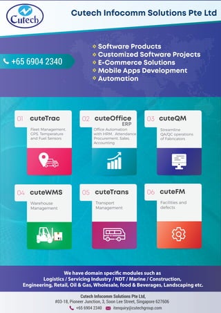 +65 6904 2340 itenquiry@cutechgroup.com
Cutech Infocomm Solutions Pte Ltd,
#03-18, Pioneer Junction, 3, Soon Lee Street, Singapore 627606
+65 6904 2340
Software Products
Customized Software Projects
E-Commerce Solutions
Mobile Apps Development
Automation
Cutech Infocomm Solutions Pte LtdCutech Infocomm Solutions Pte Ltd
We have domain specific modules such as
Logistics / Servicing Industry / NDT / Marine / Construction,
Engineering, Retail, Oil & Gas, Wholesale, food & Beverages, Landscaping etc.
01 cuteTrac
Fleet Management,
GPS, Temperature
and Fuel Sensors
02 cuteOffice
ERP
Office Automation
with HRM, Attendance
Procurement, Sales,
Accounting
03 cuteQM
Streamline
QA/QC operations
of Fabricators
04 cuteWMS
Warehouse
Management
05 cuteTrans
Transport
Management
06 cuteFM
Facilities and
defects
 