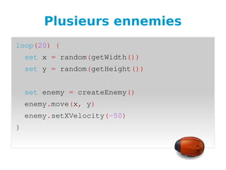 Plusieurs ennemies
loop(20) {
  set x = random(getWidth())
  set y = random(getHeight())
  
  set enemy = createEnemy()
  enemy.move(x, y)
  enemy.setXVelocity(­50)
}
 