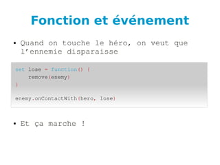 Fonction et événement
● Quand on touche le héro, on veut que 
l’ennemie disparaisse
● Et ça marche !
set lose = function() {
    remove(enemy)
}
enemy.onContactWith(hero, lose)
 
