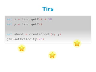 Tirs
set x = hero.getX() + 50
set y = hero.getY()
  
set shoot = createShoot(x, y)
gem.setXVelocity(25)
 