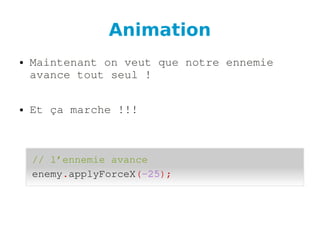 Animation
● Maintenant on veut que notre ennemie 
avance tout seul !
● Et ça marche !!!
// l’ennemie avance
enemy.applyForceX(­25);
 
