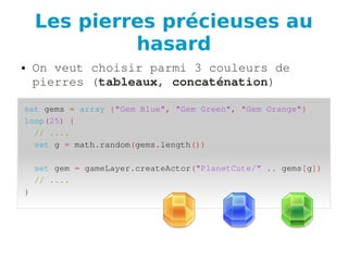 Les pierres précieuses au
hasard
● On veut choisir parmi 3 couleurs de 
pierres (tableaux, concaténation)
set gems = array {"Gem Blue", "Gem Green", "Gem Orange"}
loop(25) {
  // ....
  set g = math.random(gems.length())
  set gem = gameLayer.createActor("PlanetCute/" .. gems[g])
  // ....
}
 