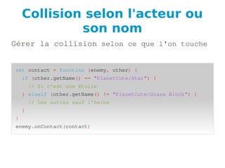 Collision selon l'acteur ou
son nom
Gérer la collision selon ce que l'on touche
set contact = function (enemy, other) {
if (other.getName() == "PlanetCute/Star") {
// Si c'est une étoile
} elseif (other.getName() != "PlanetCute/Grass Block") {
// Les autres sauf l'herbe
}
}
enemy.onContact(contact)