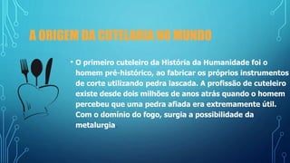 A ORIGEM DA CUTELARIA NO MUNDO
• O primeiro cuteleiro da História da Humanidade foi o
homem pré-histórico, ao fabricar os próprios instrumentos
de corte utilizando pedra lascada. A profissão de cuteleiro
existe desde dois milhões de anos atrás quando o homem
percebeu que uma pedra afiada era extremamente útil.
Com o domínio do fogo, surgia a possibilidade da
metalurgia.
 