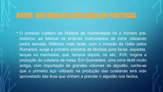 BREVE HISTÓRIA DA CUTELARIA EM PORTUGAL
• O primeiro cutileiro da História da Humanidade foi o homem pré-
histórico, ao fabricar os próprios instrumentos de corte utilizando
pedra lascada. Milénios mais tarde, com a invasão da Gália pelos
Romanos, surge a primeira indústria de lâminas para facas, espadas,
lanças ou machados, que, tempos depois, no séc. XVII, origina a
produção de cutelaria de mesa. Em Guimarães, uma zona têxtil muito
antiga, com importação de grandes volumes de algodão, conta-se
que o primeiro aço utilizado na produção das cutelarias terá sido
aproveitado das tiras que vinham a prender o algodão nos fardos.
 