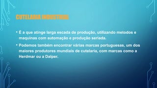 CUTELARIA INDUSTRIAL
• É a que atinge larga escada de produção, utilizando metodos e
maquinas com automação e produção seriada.
• Podemos também encontrar várias marcas portuguesas, um dos
maiores produtores mundiais de cutelaria, com marcas como a
Herdmar ou a Dalper.
 